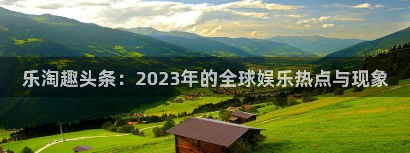 安信12注册登录：乐淘趣头条：2023年的全球娱乐热点与现象